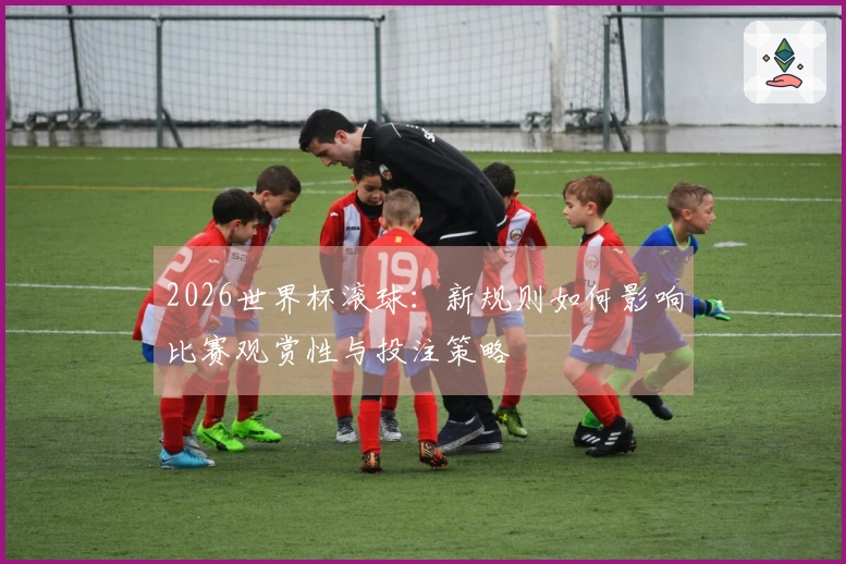 2026世界杯滚球：新规则如何影响比赛观赏性与投注策略