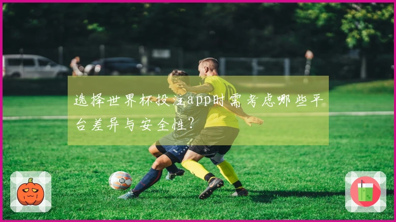 选择世界杯投注app时需考虑哪些平台差异与安全性？