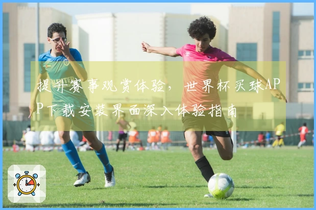 提升赛事观赏体验,世界杯买球APP下载安装界面深入体验指南
