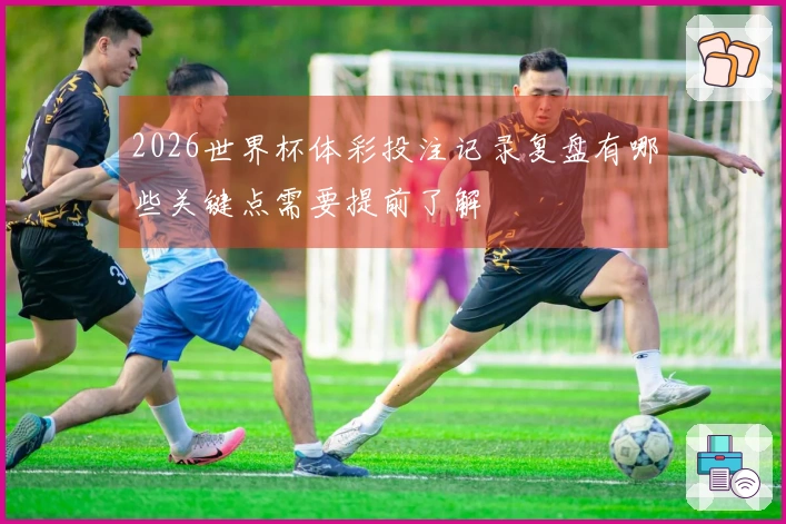 2026世界杯体彩投注记录复盘有哪些关键点需要提前了解