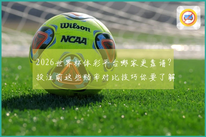 2026世界杯体彩平台哪家更靠谱？投注前这些赔率对比技巧你要了解