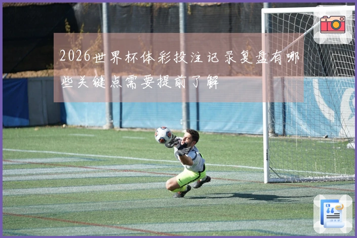 2026世界杯体彩投注记录复盘有哪些关键点需要提前了解